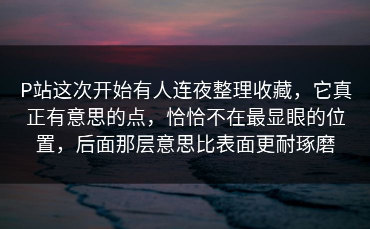 P站这次开始有人连夜整理收藏，它真正有意思的点，恰恰不在最显眼的位置，后面那层意思比表面更耐琢磨-第1张图片-p站影视站 | p站镜像热门视频