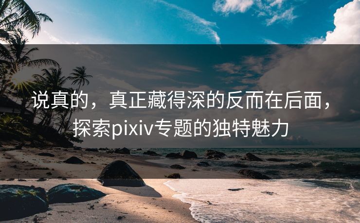 说真的，真正藏得深的反而在后面，探索pixiv专题的独特魅力-第1张图片-p站影视站 | p站镜像热门视频