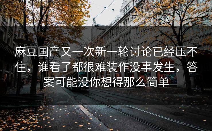 麻豆国产又一次新一轮讨论已经压不住，谁看了都很难装作没事发生，答案可能没你想得那么简单-第1张图片-p站影视站 | p站镜像热门视频