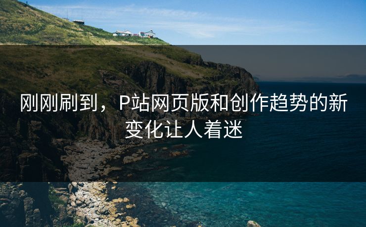 刚刚刷到，P站网页版和创作趋势的新变化让人着迷-第1张图片-p站影视站 | p站镜像热门视频