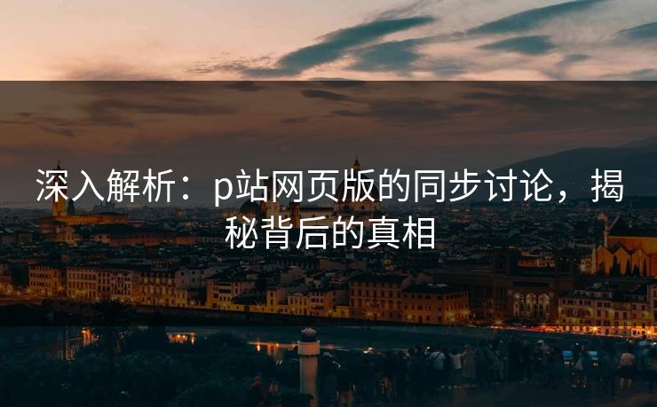 深入解析：p站网页版的同步讨论，揭秘背后的真相-第1张图片-p站影视站 | p站镜像热门视频