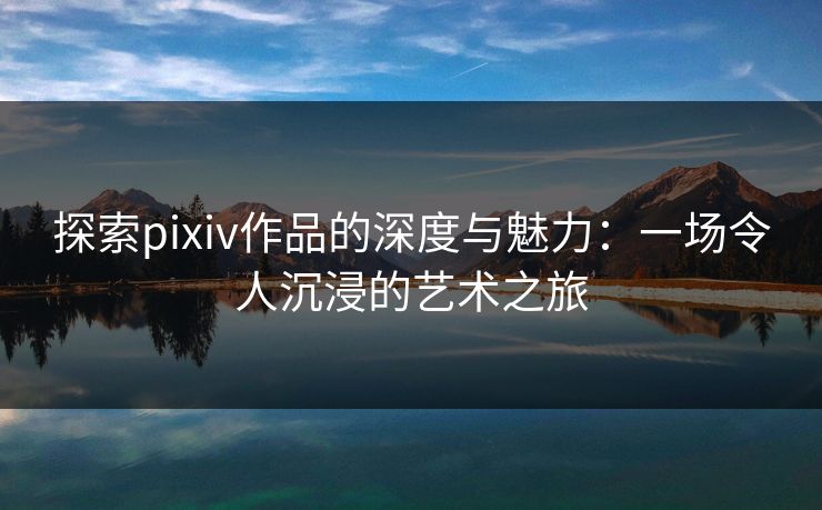 探索pixiv作品的深度与魅力：一场令人沉浸的艺术之旅-第1张图片-p站影视站 | p站镜像热门视频