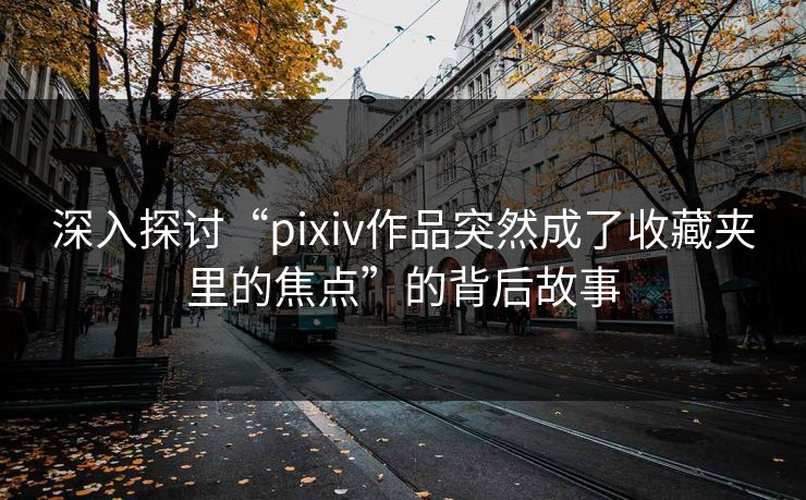 深入探讨“pixiv作品突然成了收藏夹里的焦点”的背后故事-第1张图片-p站影视站 | p站镜像热门视频