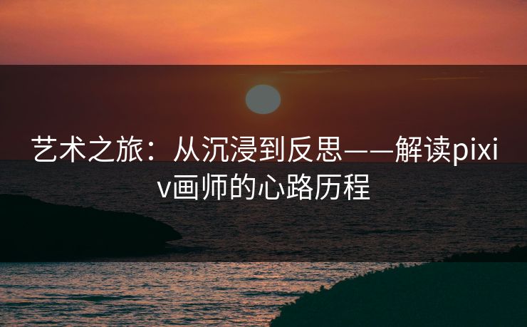 艺术之旅：从沉浸到反思——解读pixiv画师的心路历程-第1张图片-p站影视站 | p站镜像热门视频