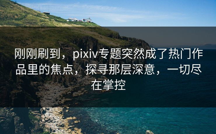 刚刚刷到，pixiv专题突然成了热门作品里的焦点，探寻那层深意，一切尽在掌控-第1张图片-p站影视站 | p站镜像热门视频
