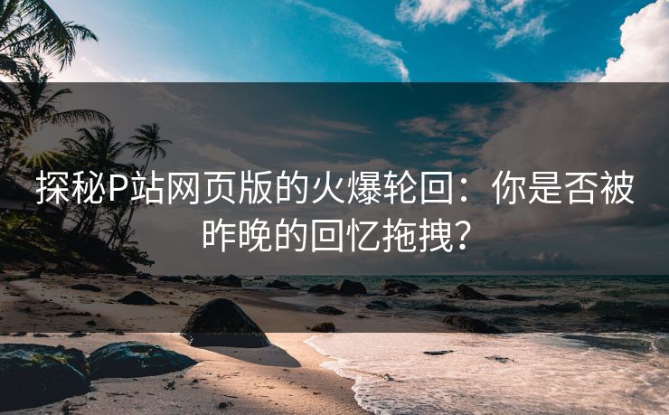 探秘P站网页版的火爆轮回：你是否被昨晚的回忆拖拽？-第1张图片-p站影视站 | p站镜像热门视频