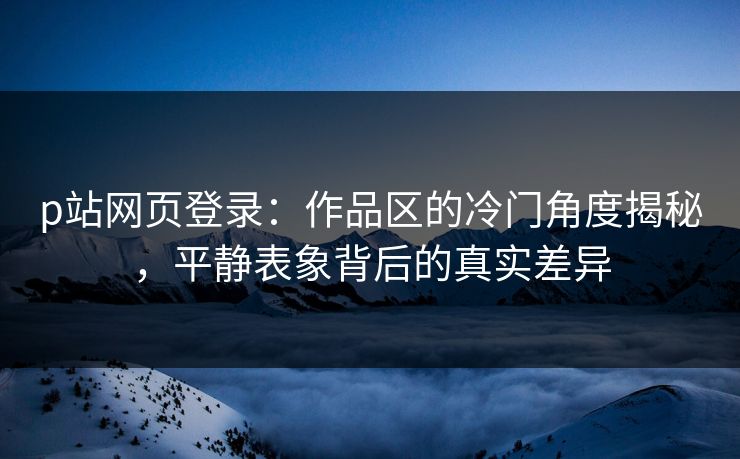 p站网页登录：作品区的冷门角度揭秘，平静表象背后的真实差异-第1张图片-p站影视站 | p站镜像热门视频