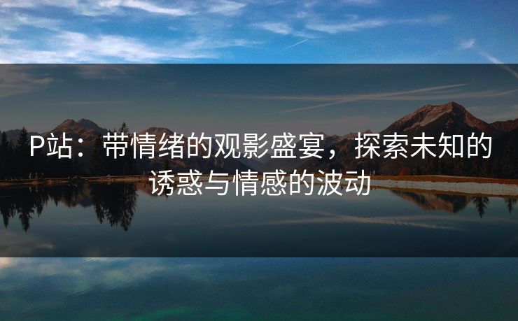P站：带情绪的观影盛宴，探索未知的诱惑与情感的波动-第1张图片-p站影视站 | p站镜像热门视频