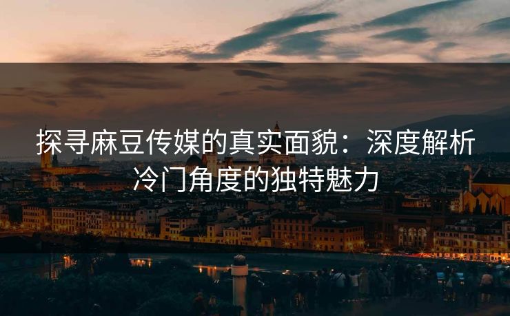 探寻麻豆传媒的真实面貌：深度解析冷门角度的独特魅力-第1张图片-p站影视站 | p站镜像热门视频