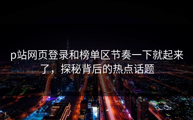 p站网页登录和榜单区节奏一下就起来了，探秘背后的热点话题-第1张图片-p站影视站 | p站镜像热门视频