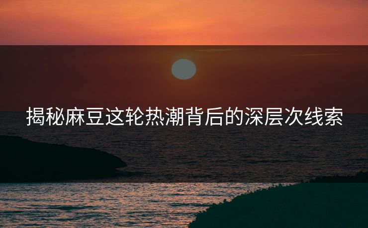 揭秘麻豆这轮热潮背后的深层次线索-第1张图片-p站影视站 | p站镜像热门视频