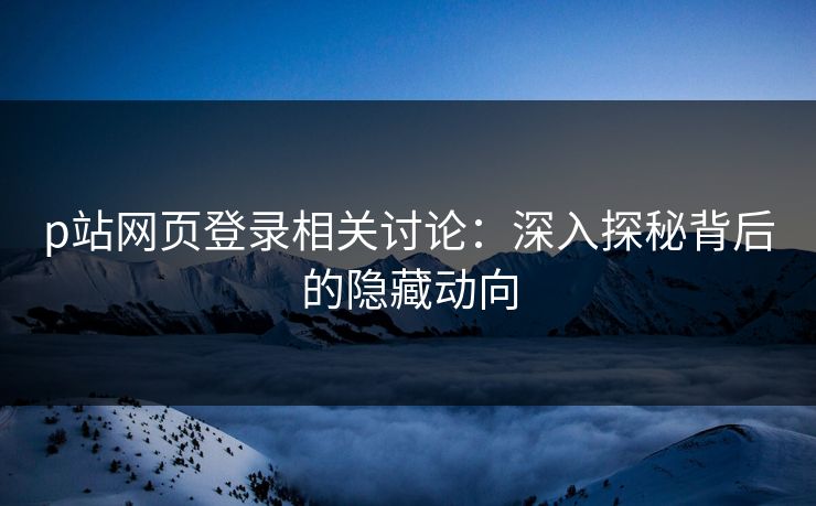 p站网页登录相关讨论：深入探秘背后的隐藏动向-第1张图片-p站影视站 | p站镜像热门视频