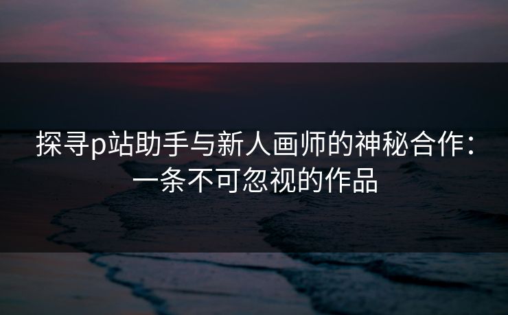 探寻p站助手与新人画师的神秘合作:一条不可忽视的作品-第1张图片-p站影视站 | p站镜像热门视频 探寻p站助手与新人画师的神秘合作:一条不可忽视的作品-第1张图片-p站影视站 | p站镜像热门视频