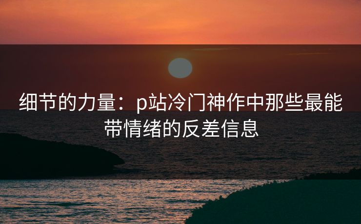 细节的力量:p站冷门神作中那些最能带情绪的反差信息-第1张图片-p站影视站 | p站镜像热门视频 细节的力量:p站冷门神作中那些最能带情绪的反差信息-第1张图片-p站影视站 | p站镜像热门视频